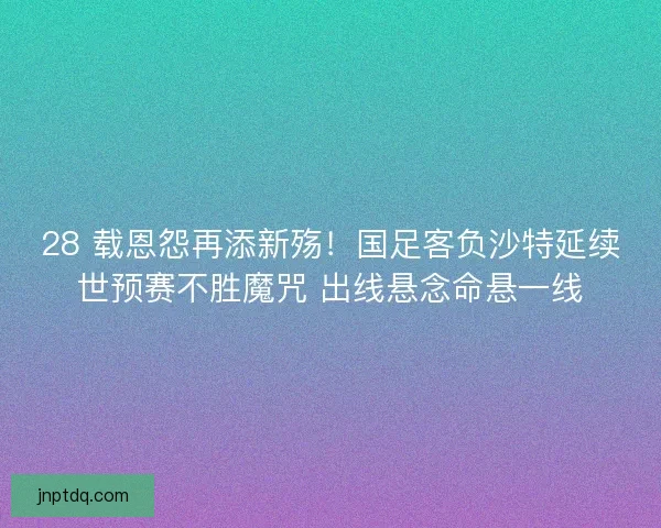 28 载恩怨再添新殇！国足客负沙特延续世预赛不胜魔咒 出线悬念命悬一线