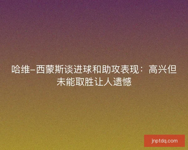 哈维-西蒙斯谈进球和助攻表现：高兴但未能取胜让人遗憾
