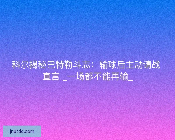 科尔揭秘巴特勒斗志：输球后主动请战 直言 _一场都不能再输_