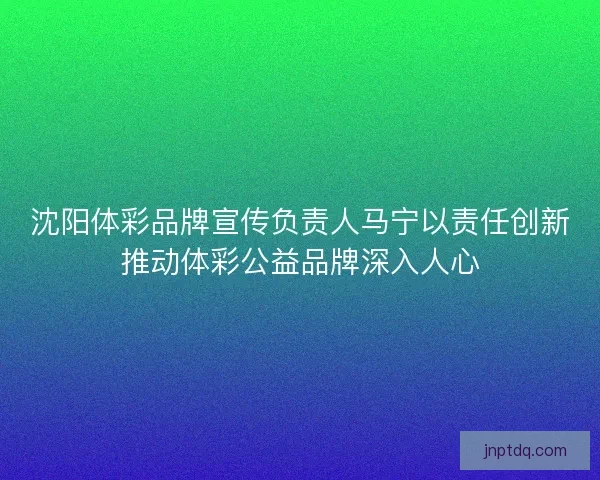 沈阳体彩品牌宣传负责人马宁以责任创新推动体彩公益品牌深入人心
