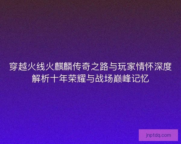 穿越火线火麒麟传奇之路与玩家情怀深度解析十年荣耀与战场巅峰记忆